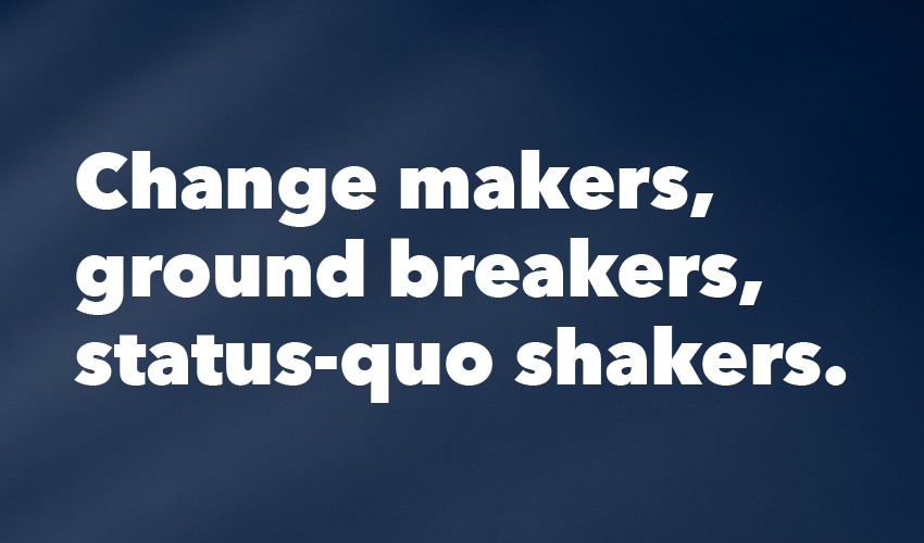 Text that reads: Change makers, ground breakers, status-quo shakers.